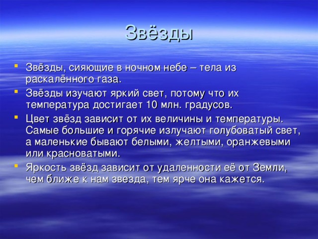 Звёзды Звёзды, сияющие в ночном небе – тела из раскалённого газа. Звёзды изучают яркий свет, потому что их температура достигает 10 млн. градусов. Цвет звёзд зависит от их величины и температуры. Самые большие и горячие излучают голубоватый свет, а маленькие бывают белыми, желтыми, оранжевыми или красноватыми. Яркость звёзд зависит от удаленности её от Земли, чем ближе к нам звезда, тем ярче она кажется. 