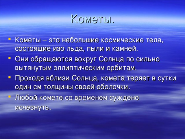 Кометы. Кометы – это небольшие космические тела, состоящие изо льда, пыли и камней. Они обращаются вокруг Солнца по сильно вытянутым эллиптическим орбитам. Проходя вблизи Солнца, комета теряет в сутки один см толщины своей оболочки. Любой комете со временем суждено исчезнуть . 