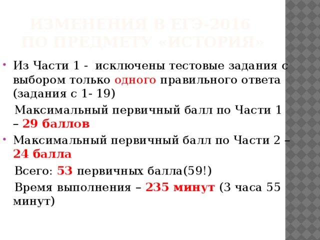 Изменения в егэ-2016  по предмету «история» Из Части 1 - исключены тестовые задания с выбором только одного правильного ответа (задания с 1- 19)  Максимальный первичный балл по Части 1 – 29 баллов Максимальный первичный балл по Части 2 – 24 балла  Всего: 53 первичных балла(59!)  Время выполнения – 235 минут (3 часа 55 минут) 