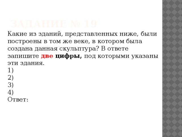 Задание № 19 Какие из зданий, представленных ниже, были построены в том же веке, в котором была создана данная скульптура? В ответе запишите две цифры, под которыми указаны эти здания. 1) 2) 3) 4) Ответ: 