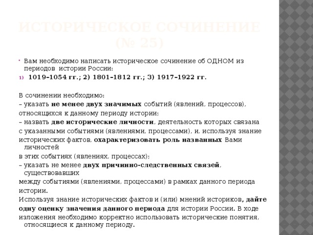 Историческое сочинение  (№ 25) Вам необходимо написать историческое сочинение об ОДНОМ из периодов истории России: 1019–1054 гг.; 2) 1801–1812 гг.; 3) 1917–1922 гг. В сочинении необходимо: – указать не менее двух значимых событий (явлений, процессов), относящихся к данному периоду истории; – назвать две исторические личности , деятельность которых связана с указанными событиями (явлениями, процессами), и, используя знание исторических фактов, охарактеризовать роль названных Вами личностей в этих событиях (явлениях, процессах); – указать не менее двух причинно-следственных связей , существовавших между событиями (явлениями, процессами) в рамках данного периода истории. Используя знание исторических фактов и (или) мнений историков , дайте одну оценку значения данного периода для истории России. В ходе изложения необходимо корректно использовать исторические понятия, относящиеся к данному периоду. 