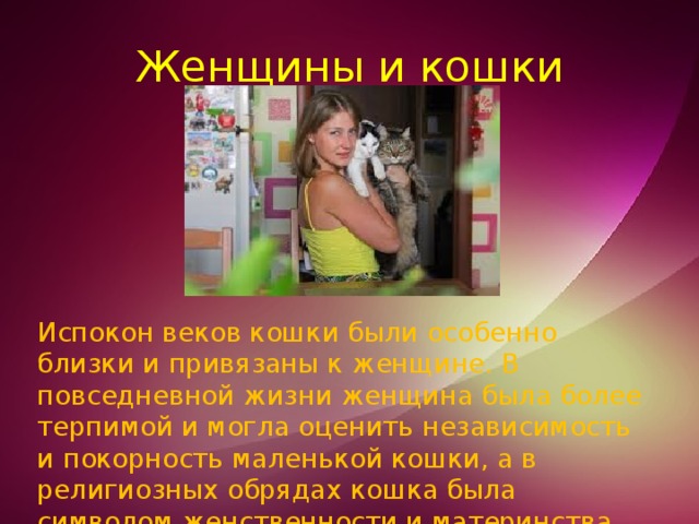 Женщины и кошки Испокон веков кошки были особенно близки и привязаны к женщине. В повседневной жизни женщина была более терпимой и могла оценить независимость и покорность маленькой кошки, а в религиозных обрядах кошка была символом женственности и материнства. 