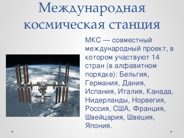 Международная космическая станция МКС — совместный международный проект, в котором участвуют 14 стран (в алфавитном порядке): Бельгия, Германия, Дания, Испания, Италия, Канада, Нидерланды, Норвегия, Россия, США, Франция, Швейцария, Швеция, Япония. 