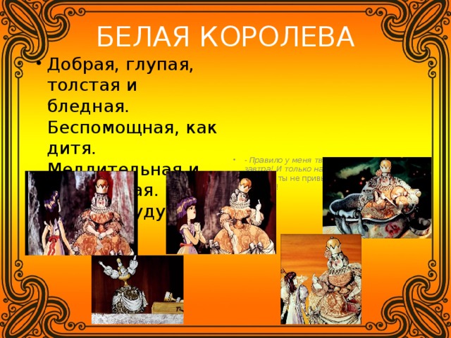 БЕЛАЯ КОРОЛЕВА Добрая, глупая, толстая и бледная. Беспомощная, как дитя. Медлительная и рассеянная. Помнит будущее. - Правило у меня твердое: варенье на завтра! И только на завтра! -Просто ты не привыкла жить в обратную сторону! 