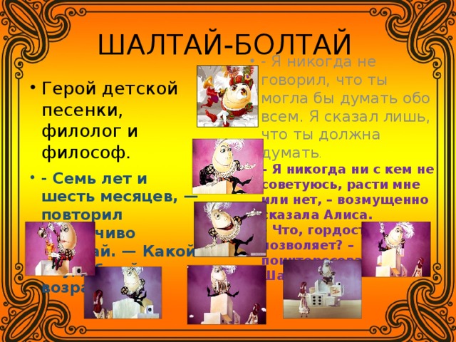 ШАЛТАЙ-БОЛТАЙ Герой детской песенки, филолог и философ. - Семь лет и шесть месяцев, — повторил задумчиво Шалтай. — Какой неудобный возраст! - Я никогда не говорил, что ты могла бы думать обо всем. Я сказал лишь, что ты должна думать . – Я никогда ни с кем не советуюсь, расти мне или нет, – возмущенно сказала Алиса.  – Что, гордость не позволяет? – поинтересовался Шалтай. 