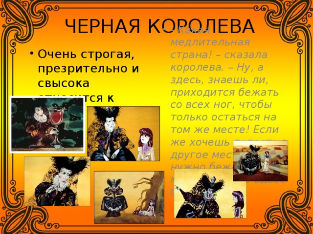 ЧЕРНАЯ КОРОЛЕВА - Какая медлительная страна! – сказала королева. – Ну, а здесь, знаешь ли, приходится бежать со всех ног, чтобы только остаться на том же месте! Если же хочешь попасть в другое место, тогда нужно бежать по меньшей мере вдвое быстрее!» Очень строгая, презрительно и свысока относится к Алисе. 