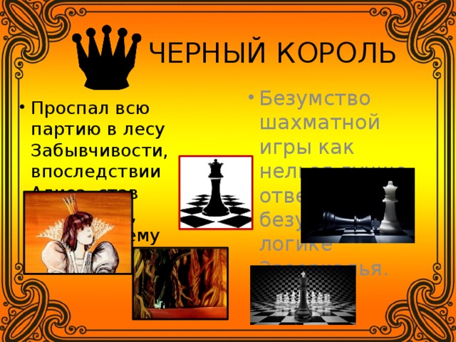  ЧЕРНЫЙ КОРОЛЬ Безумство шахматной игры как нельзя лучше отвечает безумной логике Зазеркалья. Проспал всю партию в лесу Забывчивости, впоследствии Алиса, став Королевой, объявила ему мат. 