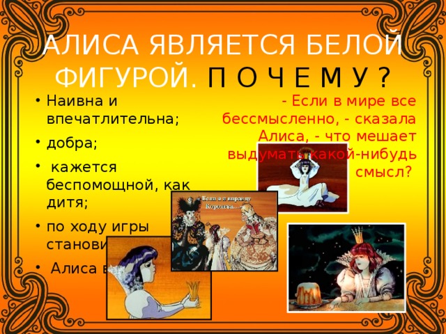 АЛИСА ЯВЛЯЕТСЯ БЕЛОЙ ФИГУРОЙ. П О Ч Е М У ? - Если в мире все бессмысленно, - сказала Алиса, - что мешает выдумать какой-нибудь смысл? Наивна и впечатлительна; добра;  кажется беспомощной, как дитя; по ходу игры становится мудрее;  Алиса взрослеет. 
