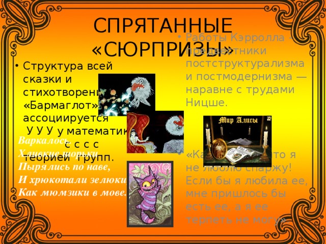 СПРЯТАННЫЕ «СЮРПРИЗЫ» Работы Кэрролла - предвестники постструктурализма и постмодернизма — наравне с трудами Ницше. «Как хорошо, что я не люблю спаржу! Если бы я любила ее, мне пришлось бы есть ее, а я ее терпеть не могу». Структура всей сказки и стихотворения «Бармаглот» ассоциируется У У У у математиков с с с с теорией групп. Варкалось. Хливкие шорьки  Пырялись по наве,  И хрюкотали зелюки,  Как мюмзики в мове. 