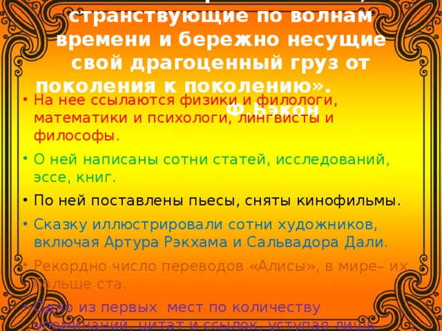 «Книги – корабли мысли, странствующие по волнам времени и бережно несущие свой драгоценный груз от поколения к поколению». Ф.Бэкон На нее ссылаются физики и филологи, математики и психологи, лингвисты и философы. О ней написаны сотни статей, исследований, эссе, книг. По ней поставлены пьесы, сняты кинофильмы. Сказку иллюстрировали сотни художников, включая Артура Рэкхама и Сальвадора Дали. Рекордно число переводов «Алисы», в мире– их больше ста.  Одно из первых мест по количеству упоминаний, цитат и ссылок, уступая лишь Библии и Шекспиру. «Алису» называют «самой неисчерпаемой сказкой в мире». БРОСЬ МЫШКУ – ВОЗЬМИ КНИЖКУ ! 