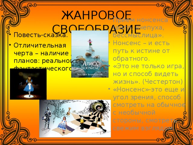 ЖАНРОВОЕ СВОЕОБРАЗИЕ Прием нонсенса (англ. «чепуха, бессмыслица». Нонсенс – и есть путь к истине от обратного. «Это не только игра, но и способ видеть жизнь». (Честертон) «Нонсенс»-это еще и угол зрения, способ смотреть на обычное с необычной стороны, смотреть свежим взглядом. Повесть-сказка. Отличительная черта – наличие двух планов: реального и фантастического. 