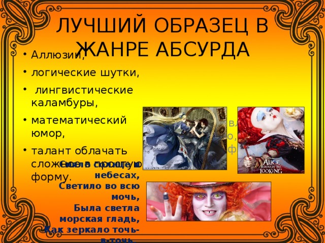 ЛУЧШИЙ ОБРАЗЕЦ В ЖАНРЕ АБСУРДА Аллюзии, логические шутки,  лингвистические каламбуры, математический юмор, талант облачать сложное в простую форму. Сильное влияние на искусство, особенно на жанр фэнтези. Сияло солнце в небесах,  Светило во всю мочь,  Была светла морская гладь,  Как зеркало точь-в-точь, Что очень странно - ведь тогда Была глухая ночь.  