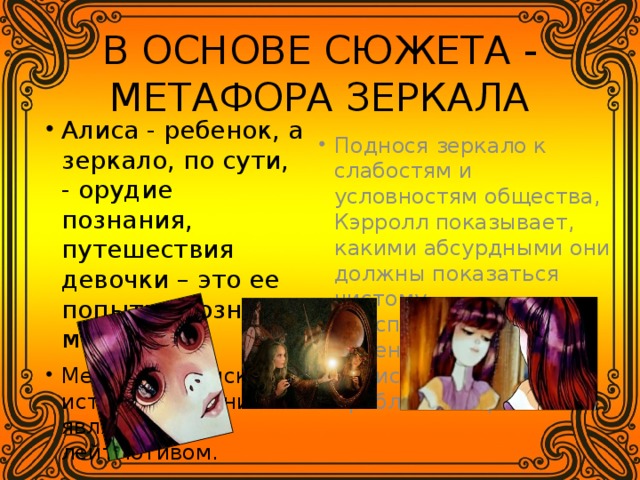 В ОСНОВЕ СЮЖЕТА - МЕТАФОРА ЗЕРКАЛА Алиса - ребенок, а зеркало, по сути, - орудие познания, путешествия девочки – это ее попытка познать мир. Метафора поиска истины, познания является лейтмотивом. Поднося зеркало к слабостям и условностям общества, Кэрролл показывает, какими абсурдными они должны показаться чистому, неиспорченному уму ребенка. «Алиса» - книга о проблемах взросления. 