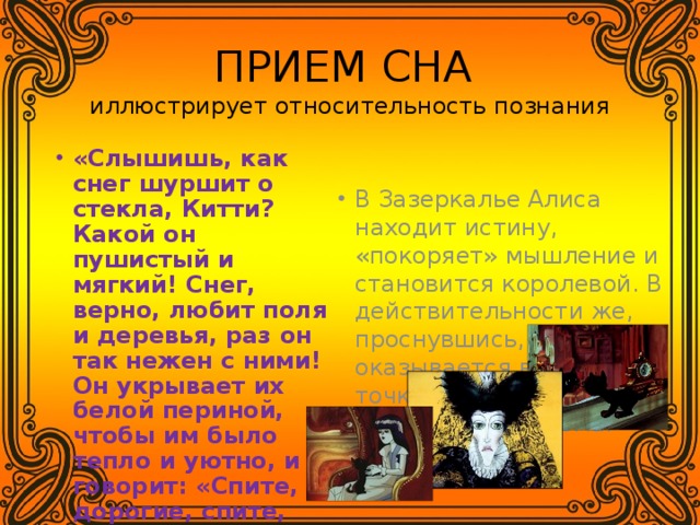 ПРИЕМ СНА  иллюстрирует относительность познания «Слышишь, как снег шуршит о стекла, Китти? Какой он пушистый и мягкий! Снег, верно, любит поля и деревья, раз он так нежен с ними! Он укрывает их белой периной, чтобы им было тепло и уютно, и говорит: «Спите, дорогие, спите, пока не наступит лето» . ТАК ЧЕЙ ЖЕ ЭТО БЫЛ СОН? В Зазеркалье Алиса находит истину, «покоряет» мышление и становится королевой. В действительности же, проснувшись, она оказывается в исходной точке своего путешествия – дома . 