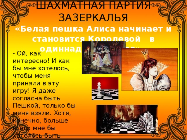 ШАХМАТНАЯ ПАРТИЯ ЗАЗЕРКАЛЬЯ  «Белая пешка Алиса начинает и становится Королевой в одиннадцать ходов». - Ой, как интересно! И как бы мне хотелось, чтобы меня приняли в эту игру! Я даже согласна быть Пешкой, только бы меня взяли. Хотя, конечно, больше всего мне бы хотелось быть Королевой! 