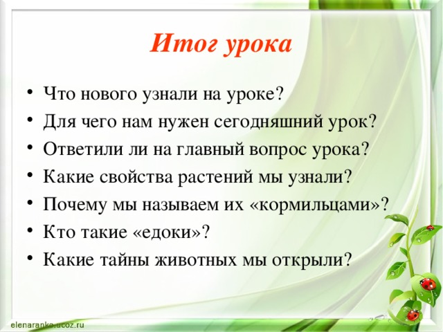 Итог урока Что нового узнали на уроке? Для чего нам нужен сегодняшний урок? Ответили ли на главный вопрос урока? Какие свойства растений мы узнали? Почему мы называем их «кормильцами»? Кто такие «едоки»? Какие тайны животных мы открыли? 