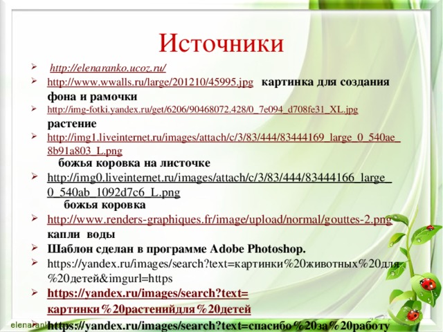 Источники  http://elenaranko.ucoz.ru/  http://www.wwalls.ru/large/201210/45995.jpg  картинка для создания фона и рамочки http://img-fotki.yandex.ru/get/6206/90468072.428/0_7e094_d708fe31_XL.jpg  растение http://img1.liveinternet.ru/images/attach/c/3/83/444/83444169_large_0_540ae_8b91a803_L.png  божья коровка на листочке http://img0.liveinternet.ru/images/attach/c/3/83/444/83444166_large_0_540ab_1092d7c6_L.png   божья коровка http://www.renders-graphiques.fr/image/upload/normal/gouttes-2.png  капли воды Шаблон сделан в программе Adobe Photoshop. https://yandex.ru/images/search?text=картинки%20животных%20для%20детей&imgurl=https https://yandex.ru/images/search?text= картинки%20растенийдля%20детей https://yandex.ru/images/search?text=спасибо%20за%20работу%20анимация%20для%20презентации  