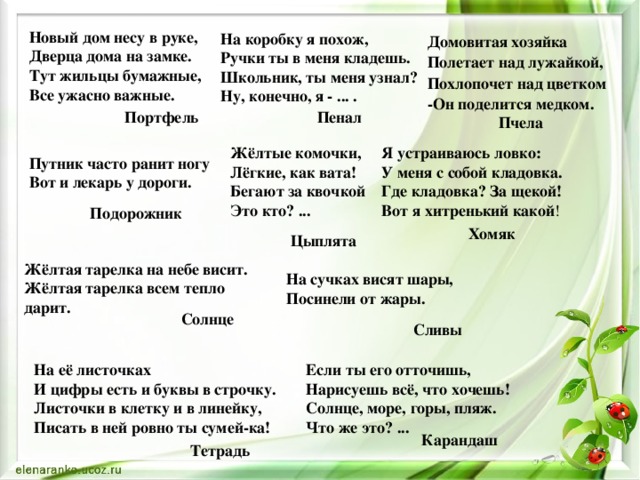 Новый дом несу в руке,   Дверца дома на замке.   Тут жильцы бумажные,   Все ужасно важные. На коробку я похож,  Ручки ты в меня кладешь.  Школьник, ты меня узнал?  Ну, конечно, я - ... . Домовитая хозяйка  Полетает над лужайкой,  Похлопочет над цветком -Он поделится медком. Портфель Пенал Пчела Жёлтые комочки,   Лёгкие, как вата!   Бегают за квочкой   Это кто? ... Я устраиваюсь ловко:   У меня с собой кладовка.   Где кладовка? За щекой!   Вот я хитренький какой ! Путник часто ранит ногу  Вот и лекарь у дороги. Подорожник Хомяк Цыплята Жёлтая тарелка на небе висит.  Жёлтая тарелка всем тепло дарит. На сучках висят шары,   Посинели от жары. Солнце Сливы На её листочках  И цифры есть и буквы в строчку.  Листочки в клетку и в линейку,  Писать в ней ровно ты сумей-ка! Если ты его отточишь,   Нарисуешь всё, что хочешь!   Солнце, море, горы, пляж.   Что же это? ... Карандаш Тетрадь 