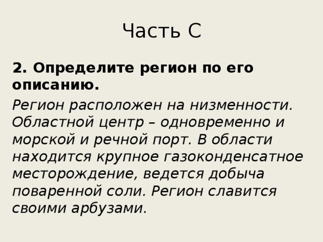 Часть С 2. Определите регион по его описанию. Регион расположен на низменности. Областной центр – одновременно и морской и речной порт. В области находится крупное газоконденсатное месторождение, ведется добыча поваренной соли. Регион славится своими арбузами. 