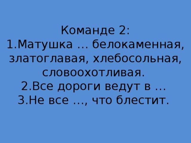 Команде 2:  1.Матушка … белокаменная, златоглавая, хлебосольная, словоохотливая.  2.Все дороги ведут в …  3.Не все …, что блестит.   