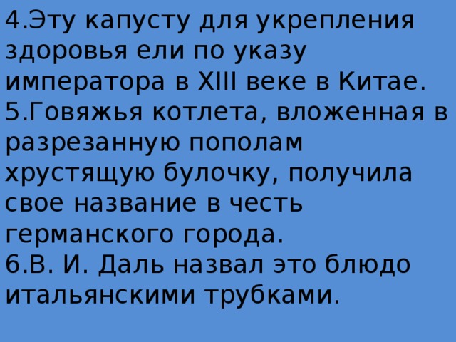 4.Эту капусту для укрепления здоровья ели по указу императора в XIII веке в Китае.  5.Говяжья котлета, вложенная в разрезанную пополам хрустящую булочку, получила свое название в честь германского города.  6.В. И. Даль назвал это блюдо итальянскими трубками.   