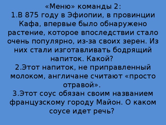 «Меню» команды 2:  1.В 875 году в Эфиопии, в провинции Кафа, впервые было обнаружено растение, которое впоследствии стало очень популярно, из-за своих зерен. Из них стали изготавливать бодрящий напиток. Какой?  2.Этот напиток, не приправленный молоком, англичане считают «просто отравой».  3.Этот соус обязан своим названием французскому городу Майон. О каком соусе идет речь?   