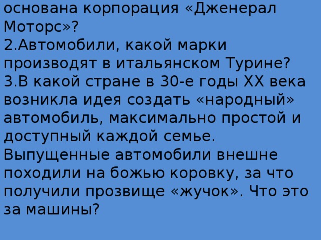 1.В какой стране в 1908 году была основана корпорация «Дженерал Моторс»?  2.Автомобили, какой марки производят в итальянском Турине?  3.В какой стране в 30-е годы XX века возникла идея создать «народный» автомобиль, максимально простой и доступный каждой семье. Выпущенные автомобили внешне походили на божью коровку, за что получили прозвище «жучок». Что это за машины?   