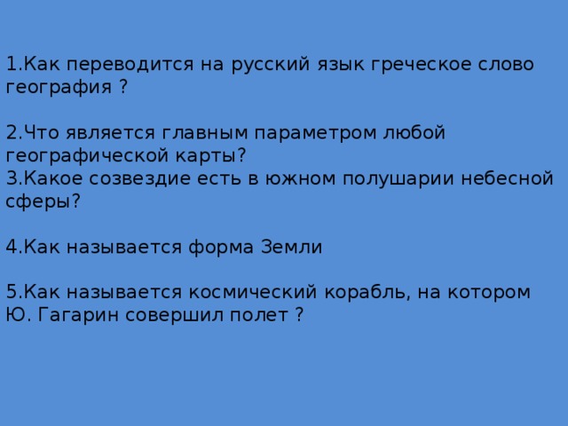 1.Как переводится на русский язык греческое слово география ?   2.Что является главным параметром любой географической карты?  3.Какое созвездие есть в южном полушарии небесной сферы?    4.Как называется форма Земли    5.Как называется космический корабль, на котором Ю. Гагарин совершил полет ?      