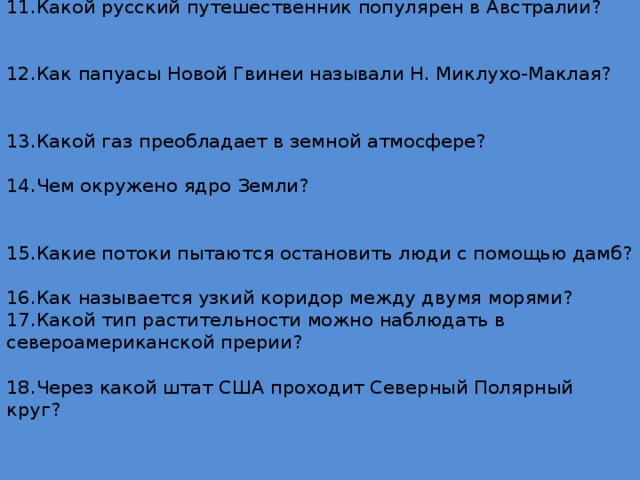 11.Какой русский путешественник популярен в Австралии?     12.Как папуасы Новой Гвинеи называли Н. Миклухо-Маклая?    13.Какой газ преобладает в земной атмосфере?   14.Чем окружено ядро Земли?    15.Какие потоки пытаются остановить люди с помощью дамб?    16.Как называется узкий коридор между двумя морями?  17.Какой тип растительности можно наблюдать в североамериканской прерии?   18.Через какой штат США проходит Северный Полярный круг?    