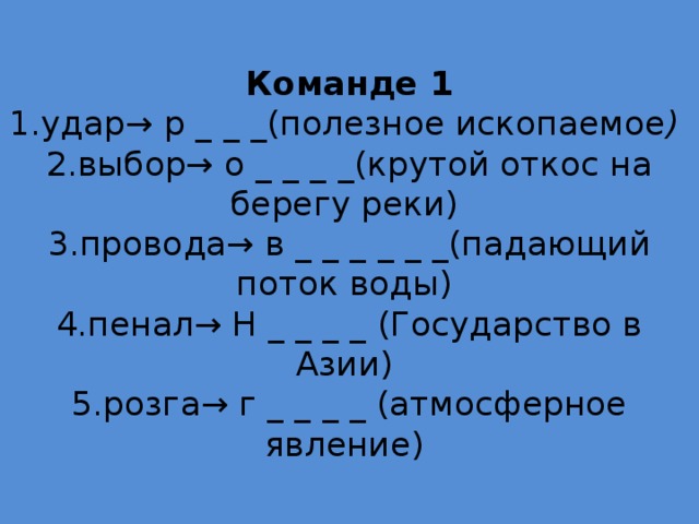  Команде 1  1.удар→ р _ _ _(полезное ископаемое )  2.выбор→ о _ _ _ _(крутой откос на берегу реки)   3.провода→ в _ _ _ _ _ _(падающий поток воды)  4.пенал→ Н _ _ _ _ (Государство в Азии)  5.розга→ г _ _ _ _ (атмосферное явление)   