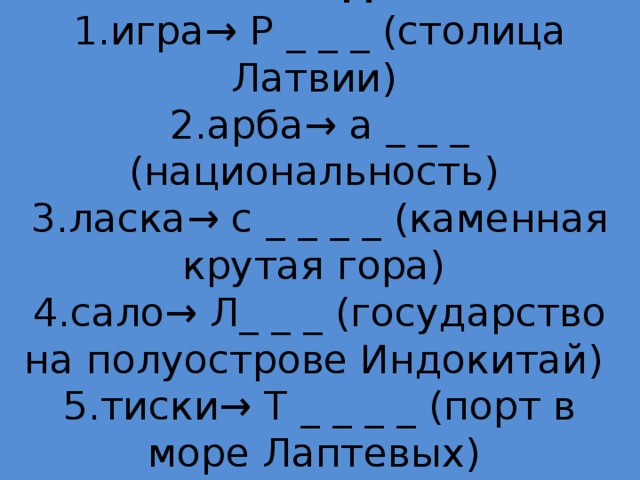 Команде 2  1.игра→ Р _ _ _ (столица Латвии)  2.арба→ а _ _ _ (национальность)  3.ласка→ с _ _ _ _ (каменная крутая гора)  4.сало→ Л_ _ _ (государство на полуострове Индокитай)  5.тиски→ Т _ _ _ _ (порт в море Лаптевых)   