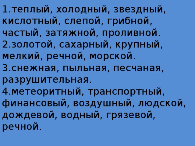 1.теплый, холодный, звездный, кислотный, слепой, грибной, частый, затяжной, проливной.  2.золотой, сахарный, крупный, мелкий, речной, морской.  3.снежная, пыльная, песчаная, разрушительная.  4.метеоритный, транспортный, финансовый, воздушный, людской, дождевой, водный, грязевой, речной.   