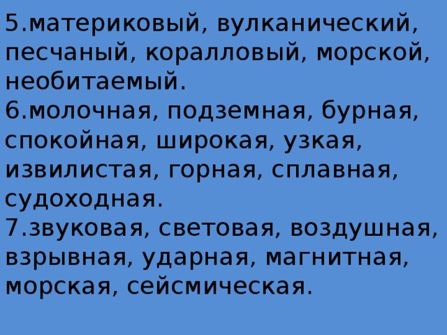 5.материковый, вулканический, песчаный, коралловый, морской, необитаемый.  6.молочная, подземная, бурная, спокойная, широкая, узкая, извилистая, горная, сплавная, судоходная.  7.звуковая, световая, воздушная, взрывная, ударная, магнитная, морская, сейсмическая.   