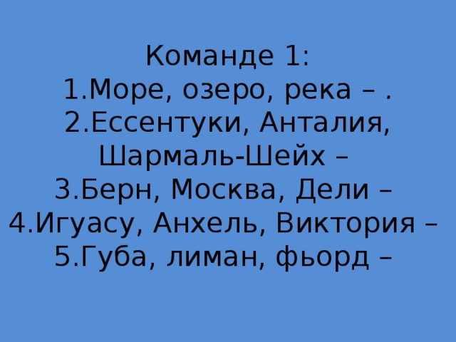 Команде 1:  1.Море, озеро, река – .  2.Ессентуки, Анталия, Шармаль-Шейх –  3.Берн, Москва, Дели –  4.Игуасу, Анхель, Виктория –  5.Губа, лиман, фьорд –   