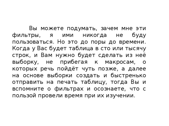  Вы можете подумать, зачем мне эти фильтры, я ими никогда не буду пользоваться. Но это до поры до времени. Когда у Вас будет таблица в сто или тысячу строк, и Вам нужно будет сделать из неё выборку, не прибегая к макросам, о которых речь пойдёт чуть позже, а далее на основе выборки создать и быстренько отправить на печать таблицу, тогда Вы и вспомните о фильтрах и осознаете, что с пользой провели время при их изучении. 