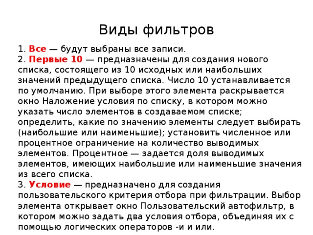 Виды фильтров 1. Все — будут выбраны все записи. 2. Первые 10 — предназначены для создания нового списка, состоящего из 10 исходных или наибольших значений предыдущего списка. Число 10 устанавливается по умолчанию. При выборе этого элемента раскрывается окно Наложение условия по списку, в котором можно указать число элементов в создаваемом списке; определить, какие по значению элементы следует выбирать (наибольшие или наименьшие); установить численное или процентное ограничение на количество выводимых элементов. Процентное — задается доля выводимых элементов, имеющих наибольшие или наименьшие значения из всего списка. 3. Условие — предназначено для создания пользовательского критерия отбора при фильтрации. Выбор элемента открывает окно Пользовательский автофильтр, в котором можно задать два условия отбора, объединяя их с помощью логических операторов -и и или. 