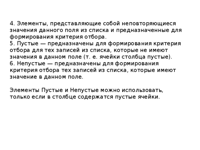 4. Элементы, представляющие собой неповторяющиеся значения данного поля из списка и предназначенные для формирования критерия отбора. 5. Пустые — предназначены для формирования критерия отбора для тех записей из списка, которые не имеют значения в данном поле (т. е. ячейки столбца пустые). 6. Непустые — предназначены для формирования критерия отбора тех записей из списка, которые имеют значение в данном поле. Элементы Пустые и Непустые можно использовать, только если в столбце содержатся пустые ячейки. 