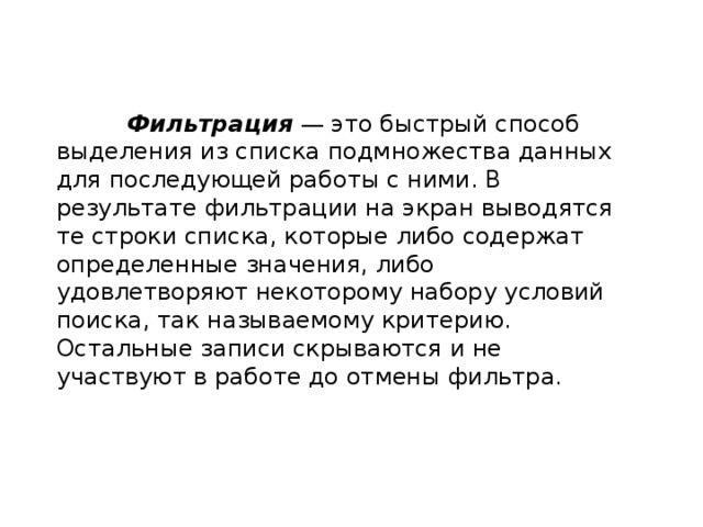  Фильтрация  — это быстрый способ выделения из списка подмножества данных для последующей работы с ними. В результате фильтрации на экран выводятся те строки списка, которые либо содержат определенные значения, либо удовлетворяют некоторому набору условий поиска, так называемому критерию. Остальные записи скрываются и не участвуют в работе до отмены фильтра. 