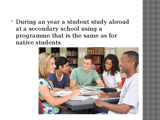 During an year a student study abroad at a secondary school using a programme that is the same as for native students. 