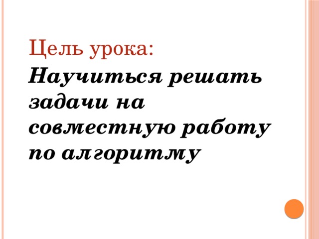  Цель урока:  Научиться решать задачи на совместную работу по алгоритму 