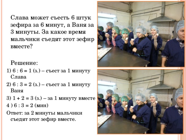  Слава может съесть 6 штук зефира за 6 минут, а Ваня за 3 минуты. За какое время мальчики съедят этот зефир вместе?  Решение: 1) 6 : 6 = 1 (з.) – съест за 1 минуту Слава 2) 6 : 3 = 2 (з.) – съест за 1 минуту Ваня 3) 1 + 2 = 3 (з.) – за 1 минуту вместе 4 ) 6 : 3 = 2 (мин) Ответ: за 2 минуты мальчики съедят этот зефир вместе. 