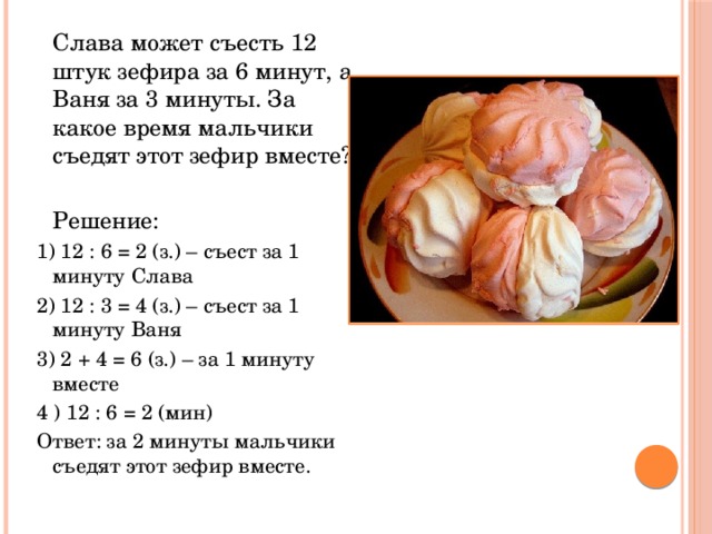  Слава может съесть 12 штук зефира за 6 минут, а Ваня за 3 минуты. За какое время мальчики съедят этот зефир вместе?  Решение: 1) 12 : 6 = 2 (з.) – съест за 1 минуту Слава 2) 12 : 3 = 4 (з.) – съест за 1 минуту Ваня 3) 2 + 4 = 6 (з.) – за 1 минуту вместе 4 ) 12 : 6 = 2 (мин) Ответ: за 2 минуты мальчики съедят этот зефир вместе. 