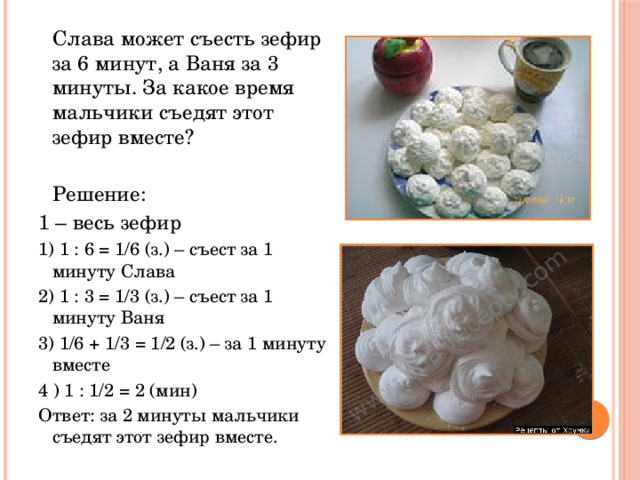  Слава может съесть зефир за 6 минут, а Ваня за 3 минуты. За какое время мальчики съедят этот зефир вместе?  Решение: 1 – весь зефир 1) 1 : 6 = 1/6 (з.) – съест за 1 минуту Слава 2) 1 : 3 = 1/3 (з.) – съест за 1 минуту Ваня 3) 1/6 + 1/3 = 1/2 (з.) – за 1 минуту вместе 4 ) 1 : 1/2 = 2 (мин) Ответ: за 2 минуты мальчики съедят этот зефир вместе. 