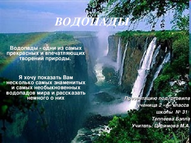 ВОДОПАДЫ Водопады - одни из самых прекрасных и впечатляющих творений природы.   Я хочу показать Вам несколько самых знаменитых и самых необыкновенных водопадов мира и рассказать немного о них Презентацию подготовила ученица 2 «А» класса  школы № 31 Теппеева Бэлла Учитель: Циримова М.А. 