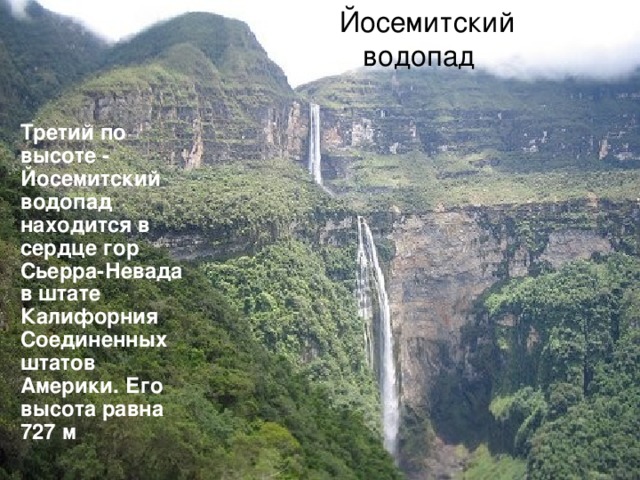 Йосемитский водопад  Третий по высоте - Йосемитский водопад находится в сердце гор Сьерра-Невада в штате Калифорния Соединенных штатов Америки. Его высота равна 727 м 