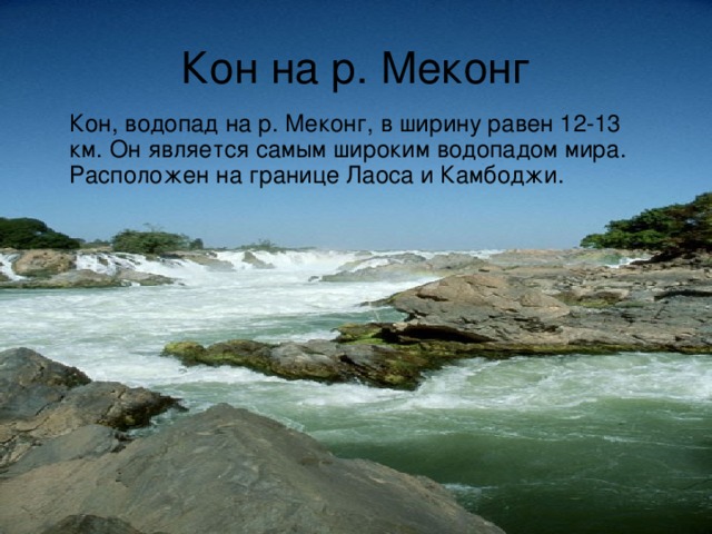 Кон на р. Меконг  Кон, водопад на р. Меконг, в ширину равен 12-13 км. Он является самым широким водопадом мира. Расположен на границе Лаоса и Камбоджи. 