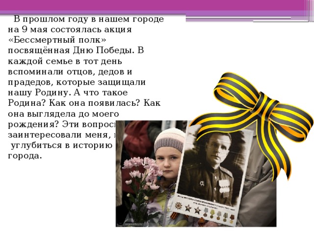  В прошлом году в нашем городе на 9 мая состоялась акция «Бессмертный полк» посвящённая Дню Победы. В каждой семье в тот день вспоминали отцов, дедов и прадедов, которые защищали нашу Родину. А что такое Родина? Как она появилась? Как она выглядела до моего рождения? Эти вопросы заинтересовали меня, и я решила углубиться в историю своего города. 