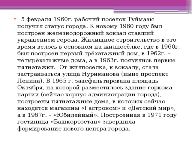   5 февраля 1960г. рабочий посёлок Туймазы получил статус города. К новому 1960 году был построен железнодорожный вокзал ставший украшением города. Жилищное строительство в это время велось в основном на жилпосёлке, где в 1960г. был построен первый трёхэтажный дом, в 1962г. – четырёхэтажные дома, а в 1963г. появились первые пятиэтажки. От жилпосёлка, к вокзалу, стала застраиваться улица Нуриманова (ныне проспект Ленина). В 1965 г. заасфальтирована площадь Октября, на которой разместилось здание горкома партии (сейчас корпус администрации города), построены пятиэтажные дома, в которых сейчас находятся магазины «Гастроном» и «Детский мир», а в 1967г. – «Юбилейный». Построенная в 1971 году гостиница «Башкортостан» завершила формирование нового центра города. 