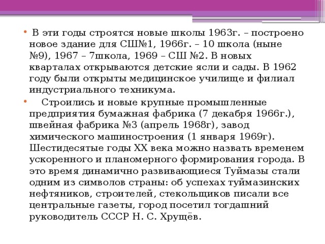  В эти годы строятся новые школы 1963г. – построено новое здание для СШ№1, 1966г. – 10 школа (ныне №9), 1967 – 7школа, 1969 – СШ №2. В новых кварталах открываются детские ясли и сады. В 1962 году были открыты медицинское училище и филиал индустриального техникума.  Строились и новые крупные промышленные предприятия бумажная фабрика (7 декабря 1966г.), швейная фабрика №3 (апрель 1968г), завод химического машиностроения (1 января 1969г). Шестидесятые годы XX века можно назвать временем ускоренного и планомерного формирования города. В это время динамично развивающиеся Туймазы стали одним из символов страны: об успехах туймазинских нефтяников, строителей, стекольщиков писали все центральные газеты, город посетил тогдашний руководитель СССР Н. С. Хрущёв. 