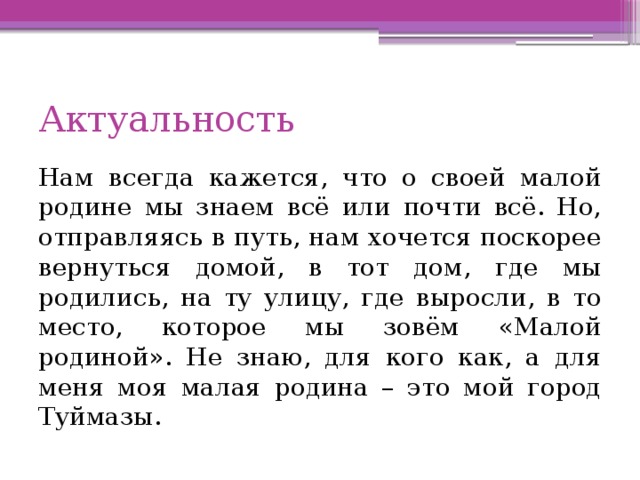 Актуальность Нам всегда кажется, что о своей малой родине мы знаем всё или почти всё. Но, отправляясь в путь, нам хочется поскорее вернуться домой, в тот дом, где мы родились, на ту улицу, где выросли, в то место, которое мы зовём «Малой родиной». Не знаю, для кого как, а для меня моя малая родина – это мой город Туймазы. 